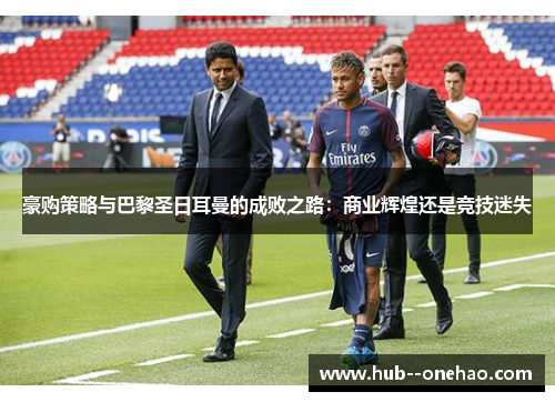 豪购策略与巴黎圣日耳曼的成败之路:商业辉煌还是竞技迷失 豪购策略与巴黎圣日耳曼的成败之路:商业辉煌还是竞技迷失