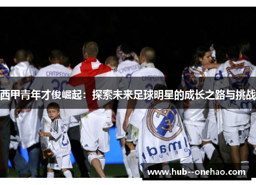 西甲青年才俊崛起:探索未来足球明星的成长之路与挑战 西甲青年才俊崛起:探索未来足球明星的成长之路与挑战
