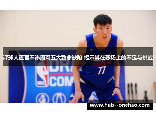 评球人直言不讳周琦五大致命缺陷 揭示其在赛场上的不足与挑战