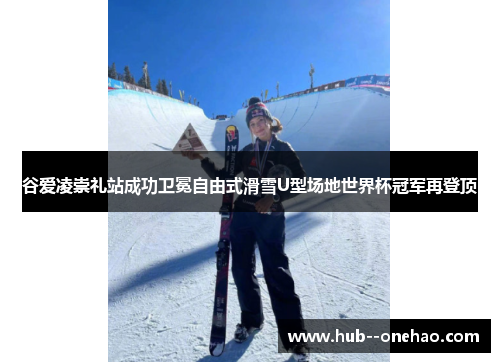 谷爱凌崇礼站成功卫冕自由式滑雪U型场地世界杯冠军再登顶