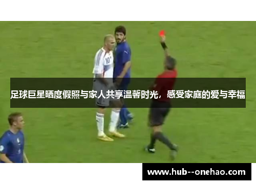 足球巨星晒度假照与家人共享温馨时光，感受家庭的爱与幸福