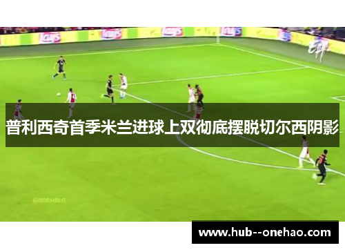 普利西奇首季米兰进球上双彻底摆脱切尔西阴影